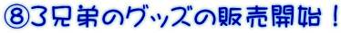 ⑧３兄弟のグッズの販売開始！